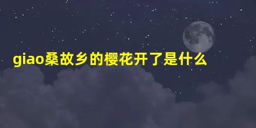 giao桑故乡的樱花开了是什么意思 giao桑家乡的樱花开了什么意思 giao桑故乡的樱花开了是什么意思 giao桑家乡的樱花开了什么意思