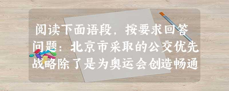 阅读下面语段,按要求回答问题:北京市采取的公交优先战略除了是为奥运会创造畅通的交通环境外,更重要的是有助于培养北京市居民的公交意识和某种程度上的公民意识。北京市 阅读下面语段,按要求回答问题:北京市采取的公交优先战略除了是为奥运会创造畅通的交通环境外,更重要的是有助于培养北京市居民的公交意识和某种程度上的公民意识。北京市