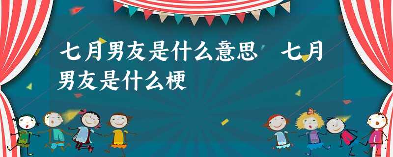 七月男友是什么意思 七月男友是什么梗 七月男友是什么意思 七月男友是什么梗