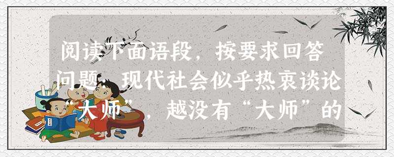 阅读下面语段,按要求回答问题:现代社会似乎热衷谈论“大师”,越没有“大师”的时代越热衷于谈论“大师”,这也符合物以稀为贵的市场原则。但“大师”,尤其是人文类的“ 阅读下面语段,按要求回答问题:现代社会似乎热衷谈论“大师”,越没有“大师”的时代越热衷于谈论“大师”,这也符合物以稀为贵的市场原则。但“大师”,尤其是人文类的“