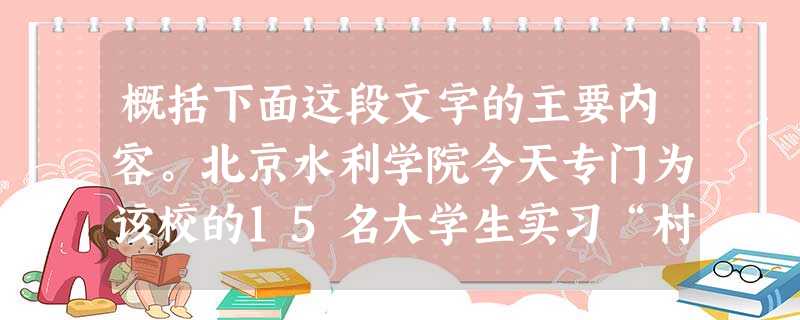 概括下面这段文字的主要内容。北京水利学院今天专门为该校的15名大学生实习“村官”举行了欢送会。欢送会后,这些实习“村官”就和北京林业大学 概括下面这段文字的主要内容。北京水利学院今天专门为该校的15名大学生实习“村官”举行了欢送会。欢送会后,这些实习“村官”就和北京林业大学