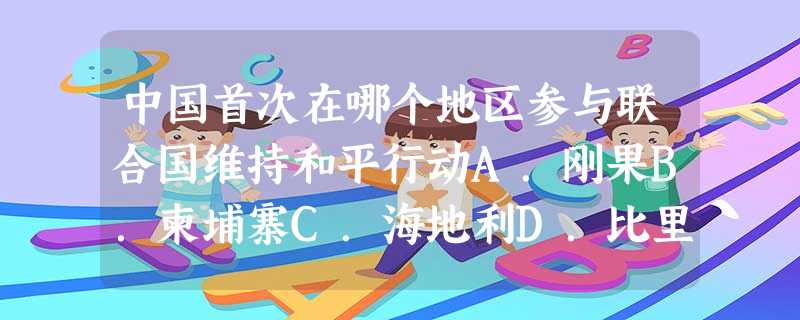 中国首次在哪个地区参与联合国维持和平行动A.刚果B.柬埔寨C.海地利D.比里亚 中国首次在哪个地区参与联合国维持和平行动A.刚果B.柬埔寨C.海地利D.比里亚