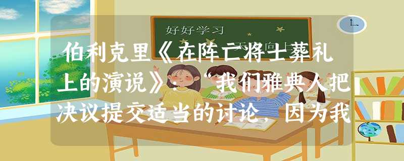 伯利克里《在阵亡将士葬礼上的演说》:“我们雅典人把决议提交适当的讨论,因为我们认为言论和行动间是没有矛盾的,最坏的是没有适当地讨论其后果,就冒失开始 伯利克里《在阵亡将士葬礼上的演说》:“我们雅典人把决议提交适当的讨论,因为我们认为言论和行动间是没有矛盾的,最坏的是没有适当地讨论其后果,就冒失开始