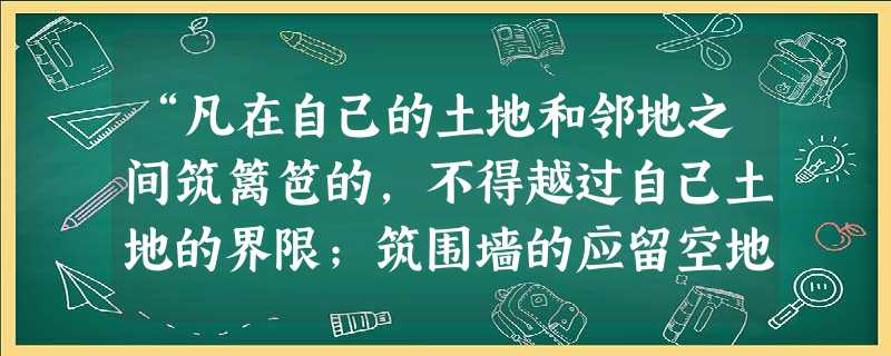 “凡在自己的土地和邻地之间筑篱笆的,不得越过自己土地的界限;筑围墙的应留空地一尺;挖沟的应留和沟深相同的空地,掘进的应留空地六尺。”这主要表明 “凡在自己的土地和邻地之间筑篱笆的,不得越过自己土地的界限;筑围墙的应留空地一尺;挖沟的应留和沟深相同的空地,掘进的应留空地六尺。”这主要表明