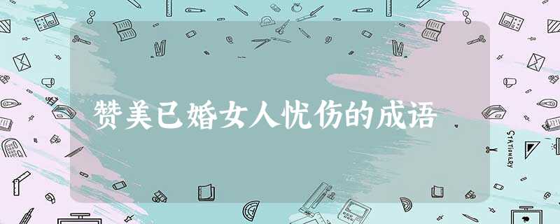 赞美已婚女人忧伤的成语 赞美已婚女人忧伤的成语