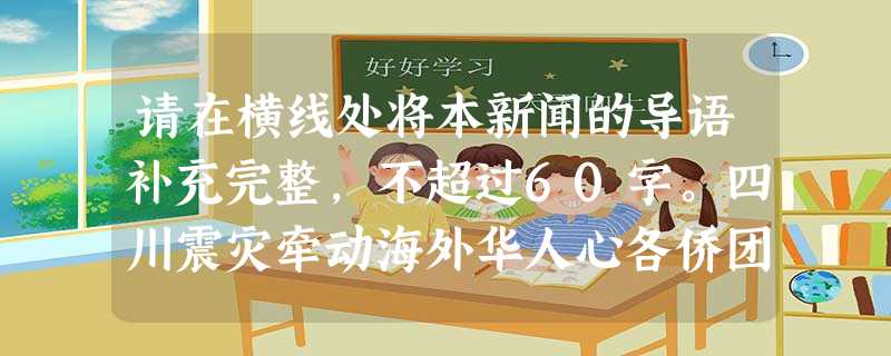 请在横线处将本新闻的导语补充完整,不超过60字。四川震灾牵动海外华人心各侨团和个人踊跃捐款,帮助灾民渡难关据新华社北京5月13日电综合新华社驻 请在横线处将本新闻的导语补充完整,不超过60字。四川震灾牵动海外华人心各侨团和个人踊跃捐款,帮助灾民渡难关据新华社北京5月13日电综合新华社驻