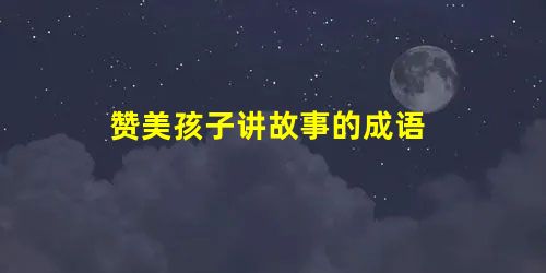 赞美孩子讲故事的成语 赞美孩子讲故事的成语