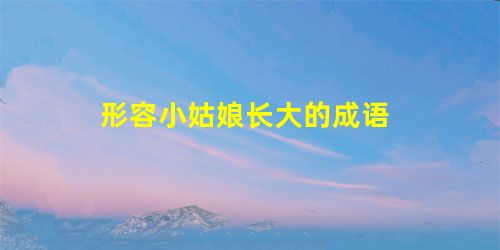 形容小姑娘长大的成语 形容小姑娘长大的成语
