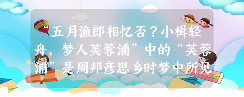 “五月渔郎相忆否?小楫轻舟,梦人芙蓉浦”中的“芙蓉浦”是周邦彦思乡时梦中所见。请对词中 “芙蓉浦”的梦境展开合理想象,进行生动描写,表达词人的思 “五月渔郎相忆否?小楫轻舟,梦人芙蓉浦”中的“芙蓉浦”是周邦彦思乡时梦中所见。请对词中 “芙蓉浦”的梦境展开合理想象,进行生动描写,表达词人的思