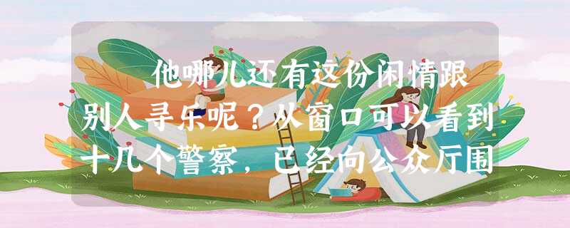 他哪儿还有这份闲情跟别人寻乐呢?从窗口可以看到十几个警察,已经向公众厅围了过来,他们严密地监视着,唯恐甘果瓦逃了 他哪儿还有这份闲情跟别人寻乐呢?从窗口可以看到十几个警察,已经向公众厅围了过来,他们严密地监视着,唯恐甘果瓦逃了