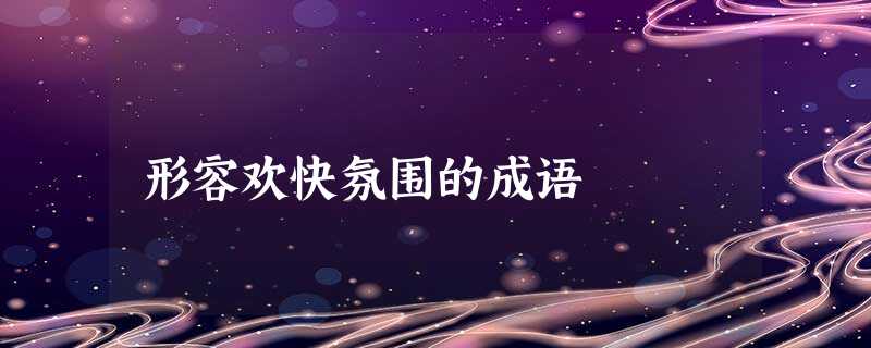 形容欢快氛围的成语 形容欢快氛围的成语