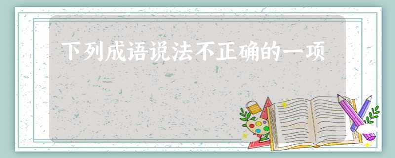 下列成语说法不正确的一项 下列成语说法不正确的一项