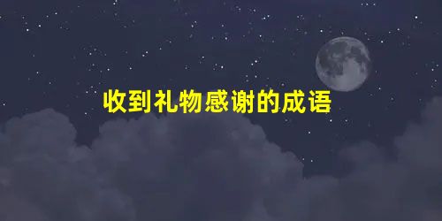 收到礼物感谢的成语 收到礼物感谢的成语