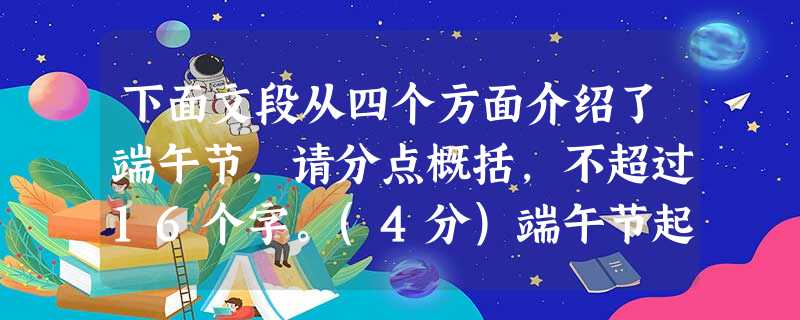 下面文段从四个方面介绍了端午节,请分点概括,不超过16个字。(4分)端午节起源于中国,传说爱国诗人屈原在五月初五投江殉国,后人为追怀其高洁情怀,便以该日为节,举 下面文段从四个方面介绍了端午节,请分点概括,不超过16个字。(4分)端午节起源于中国,传说爱国诗人屈原在五月初五投江殉国,后人为追怀其高洁情怀,便以该日为节,举