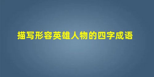 描写形容英雄人物的四字成语 描写形容英雄人物的四字成语