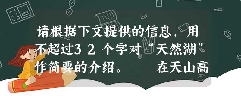 请根据下文提供的信息,用不超过32个字对“天然湖”作简要的介绍。 在天山高处,可以看到一个面积很大的天然湖。湖面明净如镜,水清见底。高空 请根据下文提供的信息,用不超过32个字对“天然湖”作简要的介绍。 在天山高处,可以看到一个面积很大的天然湖。湖面明净如镜,水清见底。高空