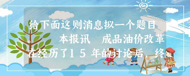 给下面这则消息拟一个题目。 本报讯 成品油价改革在经历了15年的讨论后,终于正式列入议程表,《成品 给下面这则消息拟一个题目。 本报讯 成品油价改革在经历了15年的讨论后,终于正式列入议程表,《成品