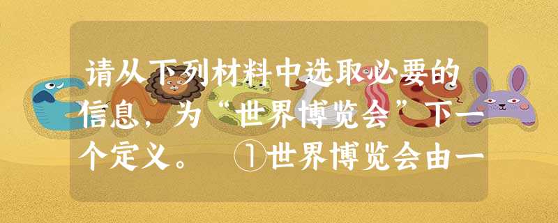 请从下列材料中选取必要的信息,为“世界博览会”下一个定义。 ①世界博览会由一个国家的政府主办,有多个国家或国际组织参加。②世界博览会作为国际性大型展 请从下列材料中选取必要的信息,为“世界博览会”下一个定义。 ①世界博览会由一个国家的政府主办,有多个国家或国际组织参加。②世界博览会作为国际性大型展