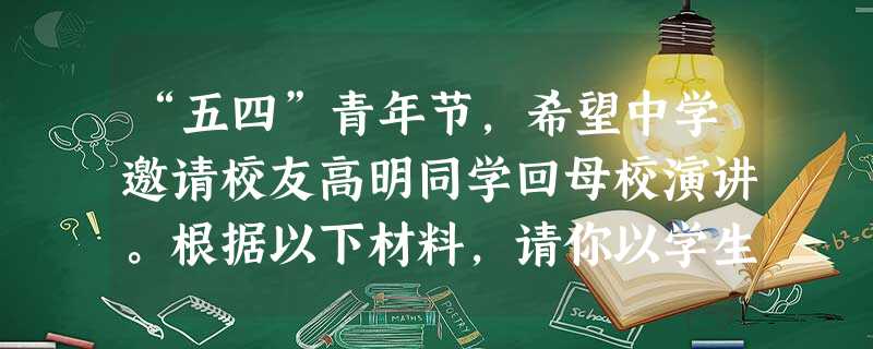 “五四”青年节,希望中学邀请校友高明同学回母校演讲。根据以下材料,请你以学生主持人的身份把他介绍给同学们。 材料:高明,男,1 “五四”青年节,希望中学邀请校友高明同学回母校演讲。根据以下材料,请你以学生主持人的身份把他介绍给同学们。 材料:高明,男,1