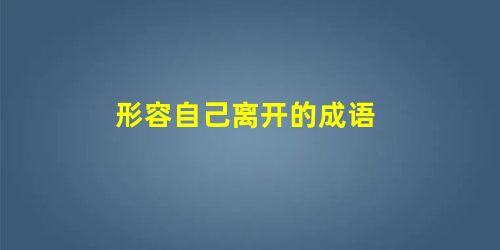 形容自己离开的成语 形容自己离开的成语