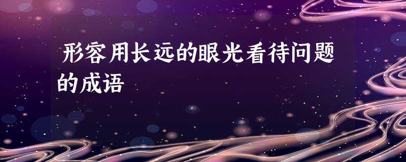形容用长远的眼光看待问题的成语 形容用长远的眼光看待问题的成语