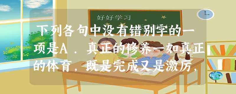 下列各句中没有错别字的一项是A.真正的修养一如真正的体育,既是完成又是激厉,随处都可到达终点却从不停歇,永远都在半道上,都在与宇宙共震,生存于永恒之中。B. 下列各句中没有错别字的一项是A.真正的修养一如真正的体育,既是完成又是激厉,随处都可到达终点却从不停歇,永远都在半道上,都在与宇宙共震,生存于永恒之中。B.