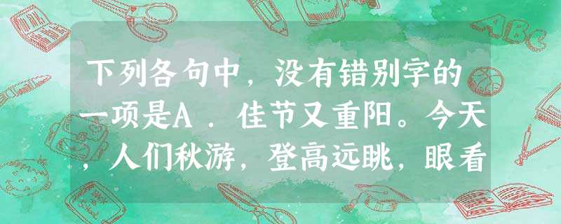 下列各句中,没有错别字的一项是A.佳节又重阳。今天,人们秋游,登高远眺,眼看千秋落叶随风走,谁也不会有长寿成仙之想,但传统节日中蕴含的美好愿望,古今相同 下列各句中,没有错别字的一项是A.佳节又重阳。今天,人们秋游,登高远眺,眼看千秋落叶随风走,谁也不会有长寿成仙之想,但传统节日中蕴含的美好愿望,古今相同