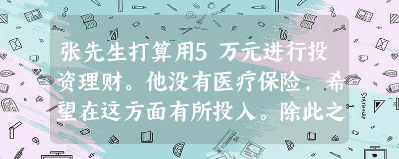 张先生打算用5万元进行投资理财。他没有医疗保险,希望在这方面有所投入。除此之外,他还想选择风险较小的其他投资方式。比较适合张先生投资理财的方式是 张先生打算用5万元进行投资理财。他没有医疗保险,希望在这方面有所投入。除此之外,他还想选择风险较小的其他投资方式。比较适合张先生投资理财的方式是