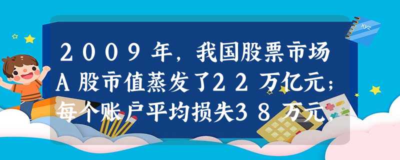 2009年,我国股票市场A股市值蒸发了22万亿元;每个账户平均损失38万元,很多股民体验了“我理财了,财不理我”的心酸。股票投资的风险源于 2009年,我国股票市场A股市值蒸发了22万亿元;每个账户平均损失38万元,很多股民体验了“我理财了,财不理我”的心酸。股票投资的风险源于