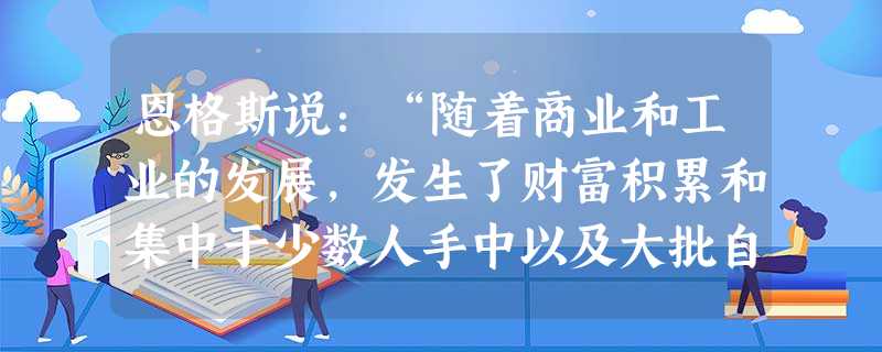 恩格斯说:“随着商业和工业的发展,发生了财富积累和集中于少数人手中以及大批自由公民贫困化的现象。摆在自由公民面前的只有两条道路,或者从事手工业去跟奴隶劳动竞争, 恩格斯说:“随着商业和工业的发展,发生了财富积累和集中于少数人手中以及大批自由公民贫困化的现象。摆在自由公民面前的只有两条道路,或者从事手工业去跟奴隶劳动竞争,
