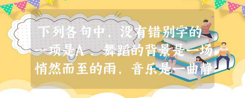 下列各句中,没有错别字的一项是A.舞蹈的背景是一场悄然而至的雨,音乐是一曲静谧悠然的歌,而舞伴则是一首旖旎多姿的诗。不论生命如何,一如既往地在舞步中保持一颗安然 下列各句中,没有错别字的一项是A.舞蹈的背景是一场悄然而至的雨,音乐是一曲静谧悠然的歌,而舞伴则是一首旖旎多姿的诗。不论生命如何,一如既往地在舞步中保持一颗安然