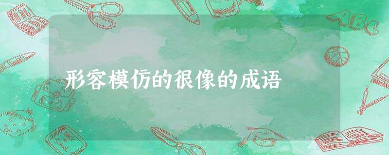 形容模仿的很像的成语 形容模仿的很像的成语