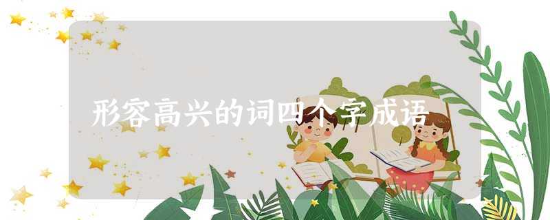 形容高兴的词四个字成语 形容高兴的词四个字成语