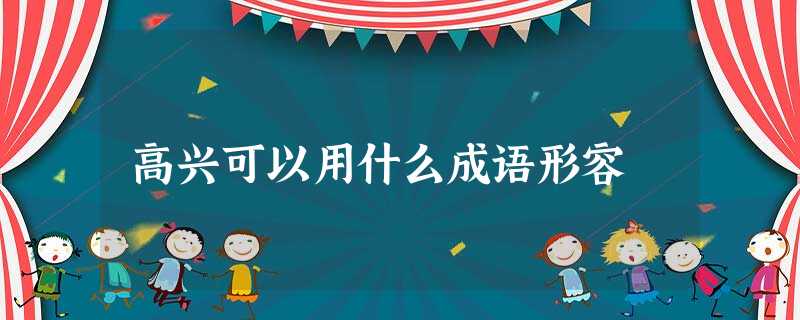 高兴可以用什么成语形容 高兴可以用什么成语形容