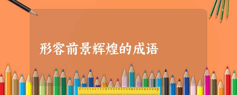 形容前景辉煌的成语 形容前景辉煌的成语