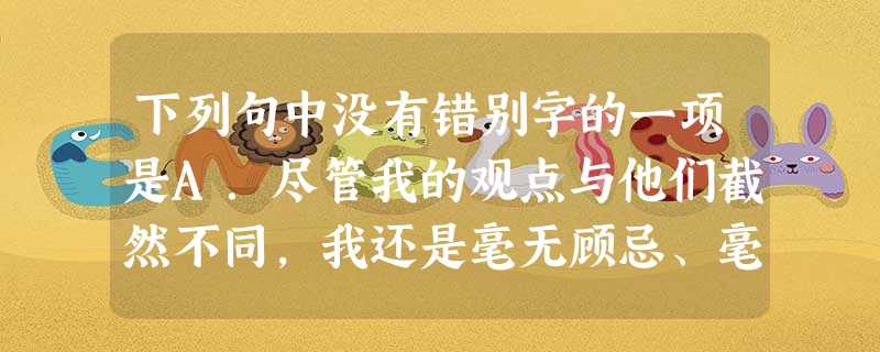 下列句中没有错别字的一项是A.尽管我的观点与他们截然不同,我还是毫无顾忌、毫无保留地讲出自己的观点,并希望不要因此而被认为是对先生们的不敬。B.难道就是最近 下列句中没有错别字的一项是A.尽管我的观点与他们截然不同,我还是毫无顾忌、毫无保留地讲出自己的观点,并希望不要因此而被认为是对先生们的不敬。B.难道就是最近