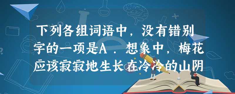 下列各组词语中,没有错别字的一项是A.想象中,梅花应该寂寂地生长在冷冷的山阴里,孤独地仰望着蓝天,并且试着用枝子去摩娑过往的白云。B.有一种鸟声,平时总听得 下列各组词语中,没有错别字的一项是A.想象中,梅花应该寂寂地生长在冷冷的山阴里,孤独地仰望着蓝天,并且试着用枝子去摩娑过往的白云。B.有一种鸟声,平时总听得