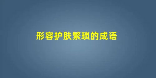 形容护肤繁琐的成语 形容护肤繁琐的成语