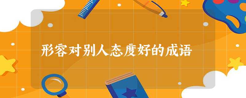 形容对别人态度好的成语 形容对别人态度好的成语