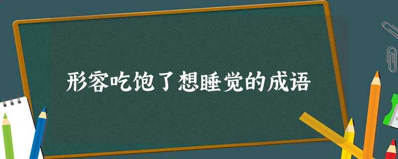 形容吃饱了想睡觉的成语 形容吃饱了想睡觉的成语