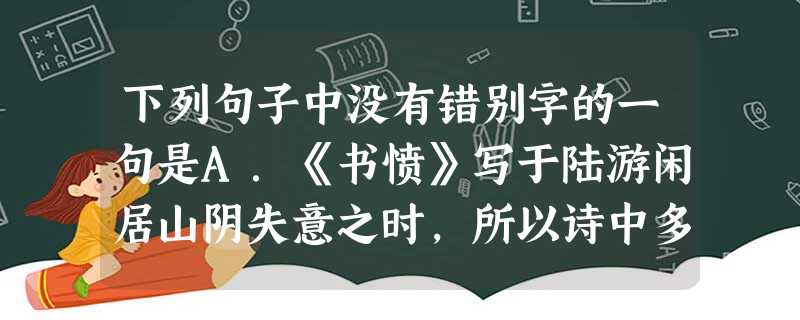 下列句子中没有错别字的一句是A.《书愤》写于陆游闲居山阴失意之时,所以诗中多愤激之情,诗风慷概悲壮;而《临安春雨初霁》则主要反映了他旅居京城的孤寂心情,诗风 下列句子中没有错别字的一句是A.《书愤》写于陆游闲居山阴失意之时,所以诗中多愤激之情,诗风慷概悲壮;而《临安春雨初霁》则主要反映了他旅居京城的孤寂心情,诗风