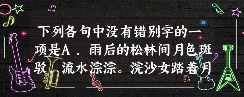 下列各句中没有错别字的一项是A.雨后的松林间月色斑驳,流水淙淙。浣沙女踏着月色从竹林间暄闹着归来,渔人分开荷叶摇舟远去。B.虽然我们的工作已取得了很大的 下列各句中没有错别字的一项是A.雨后的松林间月色斑驳,流水淙淙。浣沙女踏着月色从竹林间暄闹着归来,渔人分开荷叶摇舟远去。B.虽然我们的工作已取得了很大的