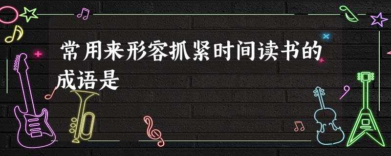 常用来形容抓紧时间读书的成语是 常用来形容抓紧时间读书的成语是
