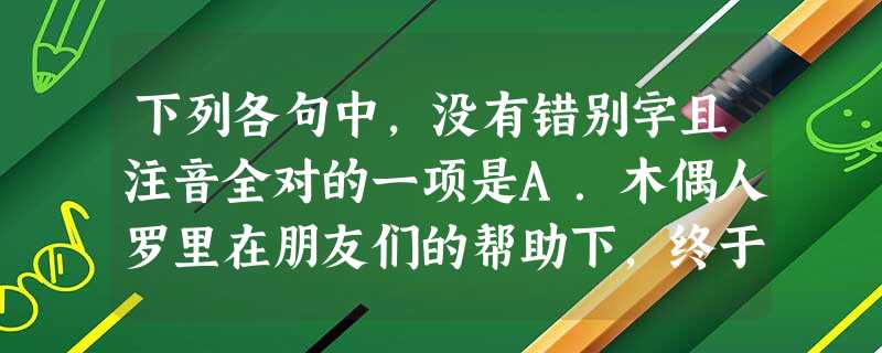 下列各句中,没有错别字且注音全对的一项是A.木偶人罗里在朋友们的帮助下,终于重新回到了森林,回到了自己思念已久的家园,并且找到了自己当年的树敦—— 下列各句中,没有错别字且注音全对的一项是A.木偶人罗里在朋友们的帮助下,终于重新回到了森林,回到了自己思念已久的家园,并且找到了自己当年的树敦——