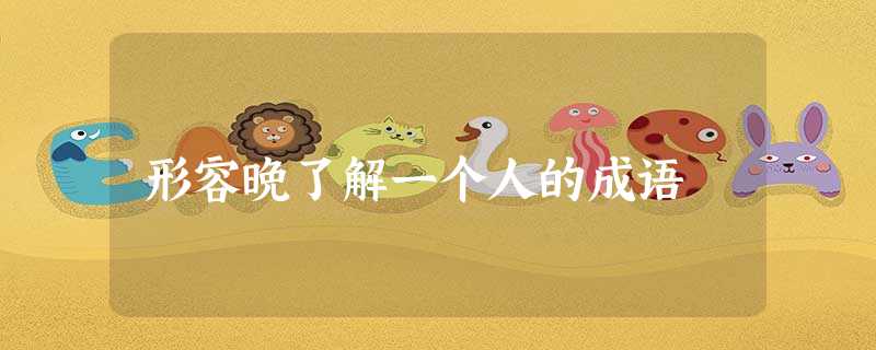 形容晚了解一个人的成语 形容晚了解一个人的成语