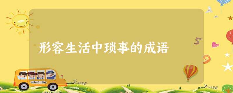 形容生活中琐事的成语 形容生活中琐事的成语