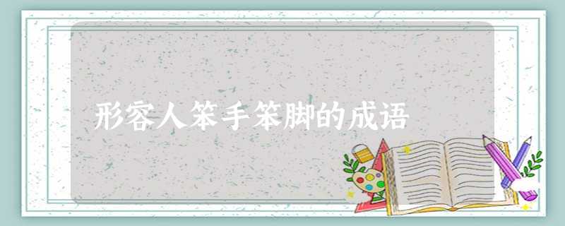 形容人笨手笨脚的成语 形容人笨手笨脚的成语