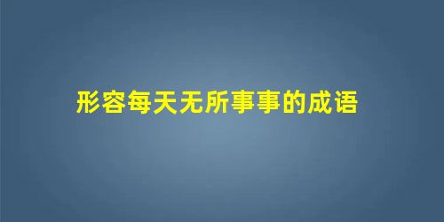 形容每天无所事事的成语 形容每天无所事事的成语