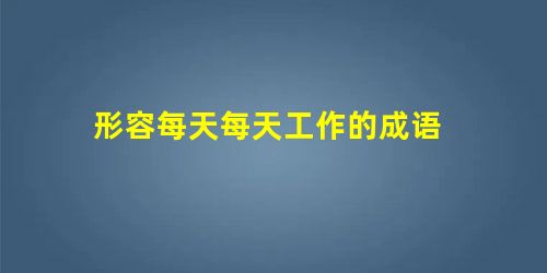 形容每天每天工作的成语 形容每天每天工作的成语