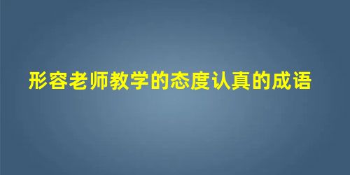形容老师教学的态度认真的成语 形容老师教学的态度认真的成语